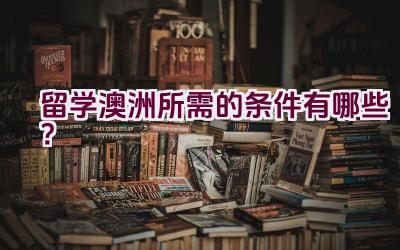 留学澳洲所需的条件有哪些？插图