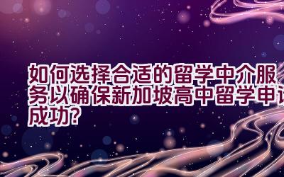 如何选择合适的留学中介服务以确保新加坡高中留学申请成功？插图