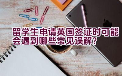 留学生申请英国签证时可能会遇到哪些常见误解？插图