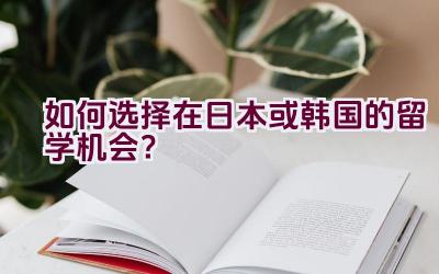 如何选择在日本或韩国的留学机会？插图