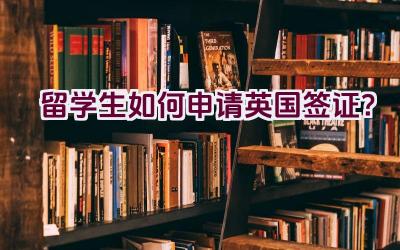 留学生如何申请英国签证？插图