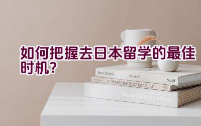 如何把握去日本留学的最佳时机？插图