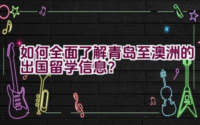 如何全面了解青岛至澳洲的出国留学信息？插图