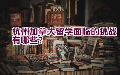 杭州加拿大留学面临的挑战有哪些？插图