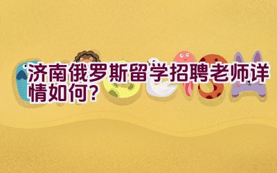 济南俄罗斯留学招聘老师详情如何？插图