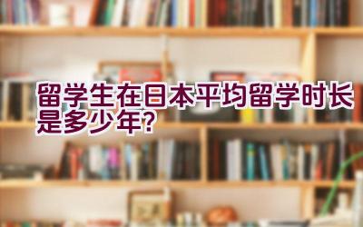 留学生在日本平均留学时长是多少年？插图