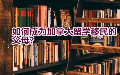 “如何成为加拿大留学移民的父母？”插图