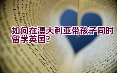 如何在澳大利亚带孩子同时留学英国？插图