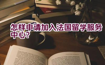 怎样申请加入法国留学服务中心？插图