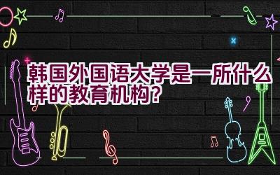 韩国外国语大学是一所什么样的教育机构？插图