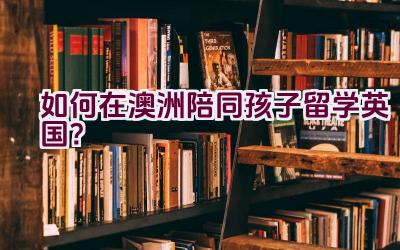 如何在澳洲陪同孩子留学英国？插图