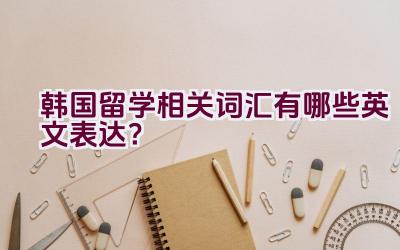 “韩国留学相关词汇有哪些英文表达？”插图