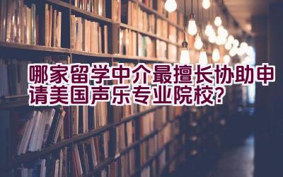 哪家留学中介最擅长协助申请美国声乐专业院校？插图