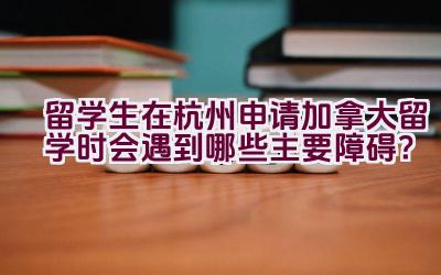 留学生在杭州申请加拿大留学时会遇到哪些主要障碍？插图