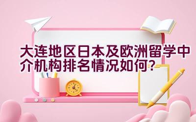 大连地区日本及欧洲留学中介机构排名情况如何？插图