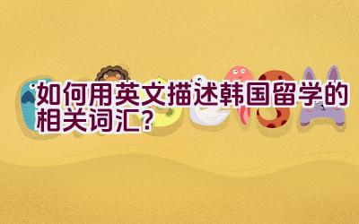 如何用英文描述韩国留学的相关词汇？插图