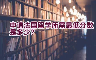 申请法国留学所需最低分数是多少？插图