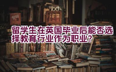 留学生在英国毕业后能否选择教育行业作为职业？插图